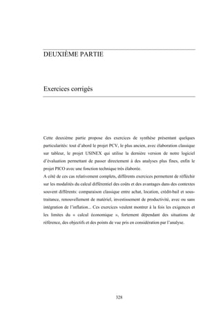 328
DEUXIÈME PARTIE
Exercices corrigés
Cette deuxième partie propose des exercices de synthèse présentant quelques
particularités: tout d’abord le projet PCV, le plus ancien, avec élaboration classique
sur tableur, le projet USINEX qui utilise la dernière version de notre logiciel
d’évaluation permettant de passer directement à des analyses plus fines, enfin le
projet PICO avec une fonction technique très élaborée.
A côté de ces cas relativement complets, différents exercices permettent de réfléchir
sur les modalités du calcul différentiel des coûts et des avantages dans des contextes
souvent différents: comparaison classique entre achat, location, crédit-bail et sous-
traitance, renouvellement de matériel, investissement de productivité, avec ou sans
intégration de l’inflation... Ces exercices veulent montrer à la fois les exigences et
les limites du « calcul économique », fortement dépendant des situations de
référence, des objectifs et des points de vue pris en considération par l’analyse.
 