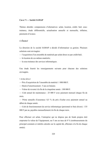 329
Cas n °1 — Société SAMAP
Thèmes abordés: comparaisons d’alternatives: achat, location, crédit- bail, sous-
traitance, étude différentielle, actualisation annuelle et mensuelle, inflation,
paiements d’avance.
1. Énoncé
La direction de la société SAMAP a décidé d’informatiser sa gestion. Plusieurs
solutions sont envisagées:
— l’acquisition d’un ensemble de matériels par achat direct ou par crédit-bail;
— la location de ces mêmes matériels;
— la sous-traitance des services informatiques.
Une étude fournit les renseignements suivants pour chacune des solutions
envisagées.
• Achat direct
— Prix d’acquisition de l’ensemble du matériel: 1 000 000 F.
— Durée d’amortissement : 5 ans en linéaire.
— Valeur de revente à la fin de la cinquième année : 100 000 F.
— Coût annuel de maintenance : 25 000 F avec paiement mensuel chaque fin de
mois.
— Prime annuelle d’assurance: 0,5 % du prix d’achat avec paiement annuel au
début de chaque année.
— Coût de fonctionnement du service informatique (personnel et frais divers) : 135
000 F par an, payables mensuellement à la fin de chaque mois.
Pour effectuer cet achat, l’entreprise qui ne dispose pas de fonds propres doit
emprunter la valeur de l’équipement, sur 5 ans au taux de 8 % (remboursements du
principal constants et intérêts calculés sur le capital dû, effectués à la fin de chaque
année).
 