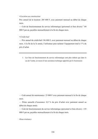 330
• Location au constructeur
Prix annuel de la location: 285 600 F, avec paiement mensuel au début de chaque
mois.
— Coût de fonctionnement du service informatique (personnel et frais divers) 1
:84
000 F par an, payables mensuellement à la fin de chaque mois.
• Crédit-bail
— Prix annuel du crédit-bail 196 800 F, avec paiement mensuel au début de chaque
mois. A la fin de la 5e année, l’utilisateur peut racheter l’équipement total à 5 % du
prix d’achat.
1. Les frais de fonctionnement du service informatique sont plus réduits que dans le
cas de l’achat, en raison d’une assistance technique apportée par le fournisseur.
— Coût annuel de maintenance: 25 000 F avec paiement mensuel à la fin de chaque
mois.
— Prime annuelle d’assurance: 0,5 % du prix d’achat avec paiement annuel au
début de chaque année.
— Coût de fonctionnement du service informatique (personnel et frais divers) : 135
000 F par an, payables mensuellement à la fin de chaque mois.
•Sous-traitance
 