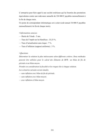 331
L’entreprise peut faire appel à une société extérieure qui lui fournira des prestations
équivalentes contre une redevance annuelle de 324 000 F payables mensuellement à
la fin de chaque mois.
Un poste de correspondant informatique est à créer (coût annuel 34 000 F payables
mensuellement à la fin de chaque mois).
• Informations annexes
— Durée de l’étude : 5 ans.
— Taux de l’impôt sur les bénéfices : 33,33 %.
— Taux d’actualisation sans risque : 7 %.
— Taux d’inflation (supposé uniforme) : 3 %.
• Questions
Déterminer la solution la plus intéressante selon différents critères. Deux méthodes
peuvent être utilisées pour le calcul des éléments de BFR : un bilan de fin de
période et un bilan moyen.
Prendre en considération la fiscalité et les risques liés à chaque solution.
Les scénarios suivants seront simulés.
— sans inflation avec bilan de fin de période;
— sans inflation avec bilan moyen;
— avec inflation et bilan moyen.
 