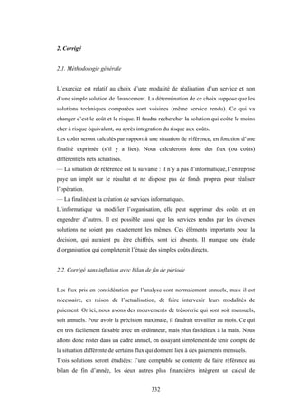332
2. Corrigé
2.1. Méthodologie générale
L’exercice est relatif au choix d’une modalité de réalisation d’un service et non
d’une simple solution de financement. La détermination de ce choix suppose que les
solutions techniques comparées sont voisines (même service rendu). Ce qui va
changer c’est le coût et le risque. Il faudra rechercher la solution qui coûte le moins
cher à risque équivalent, ou après intégration du risque aux coûts.
Les coûts seront calculés par rapport à une situation de référence, en fonction d’une
finalité exprimée (s’il y a lieu). Nous calculerons donc des flux (ou coûts)
différentiels nets actualisés.
— La situation de référence est la suivante : il n’y a pas d’informatique, l’entreprise
paye un impôt sur le résultat et ne dispose pas de fonds propres pour réaliser
l’opération.
— La finalité est la création de services informatiques.
L’informatique va modifier l’organisation, elle peut supprimer des coûts et en
engendrer d’autres. Il est possible aussi que les services rendus par les diverses
solutions ne soient pas exactement les mêmes. Ces éléments importants pour la
décision, qui auraient pu être chiffrés, sont ici absents. Il manque une étude
d’organisation qui compléterait l’étude des simples coûts directs.
2.2. Corrigé sans inflation avec bilan de fin de période
Les flux pris en considération par l’analyse sont normalement annuels, mais il est
nécessaire, en raison de l’actualisation, de faire intervenir leurs modalités de
paiement. Or ici, nous avons des mouvements de trésorerie qui sont soit mensuels,
soit annuels. Pour avoir la précision maximale, il faudrait travailler au mois. Ce qui
est très facilement faisable avec un ordinateur, mais plus fastidieux à la main. Nous
allons donc rester dans un cadre annuel, en essayant simplement de tenir compte de
la situation différente de certains flux qui donnent lieu à des paiements mensuels.
Trois solutions seront étudiées: l’une comptable se contente de faire référence au
bilan de fin d’année, les deux autres plus financières intègrent un calcul de
 