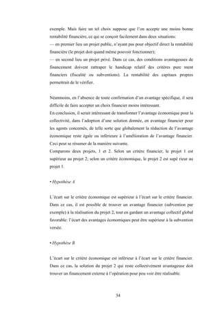 34
exemple. Mais faire un tel choix suppose que l’on accepte une moins bonne
rentabilité financière, ce qui se conçoit facilement dans deux situations:
— en premier lieu un projet public, n’ayant pas pour objectif direct la rentabilité
financière (le projet doit quand même pouvoir fonctionner);
— en second lieu un projet privé. Dans ce cas, des conditions avantageuses de
financement doivent rattraper le handicap relatif des critères pure ment
financiers (fiscalité ou subventions). La rentabilité des capitaux propres
permettrait de le vérifier.
Néanmoins, en l’absence de toute confirmation d’un avantage spécifique, il sera
difficile de faire accepter un choix financier moins intéressant.
En conclusion, il serait intéressant de transformer l’avantage économique pour la
collectivité, dans l’adoption d’une solution donnée, en avantage financier pour
les agents concernés, de telle sorte que globalement la réduction de l’avantage
économique reste égale ou inférieure à l’amélioration de l’avantage financier.
Ceci peut se résumer de la manière suivante.
Comparons deux projets, 1 et 2. Selon un critère financier, le projet 1 est
supérieur au projet 2; selon un critère économique, le projet 2 est supé rieur au
projet 1.
• Hypothèse A
L’écart sur le critère économique est supérieur à l’écart sur le critère financier.
Dans ce cas, il est possible de trouver un avantage financier (subvention par
exemple) à la réalisation du projet 2, tout en gardant un avantage collectif global
favorable: l’écart des avantages économiques peut être supérieur à la subvention
versée.
• Hypothèse B
L’écart sur le critère économique est inférieur à l’écart sur le critère financier.
Dans ce cas, la solution du projet 2 qui reste collectivement avantageuse doit
trouver un financement externe à l’opération pour pou voir être réalisable.
 