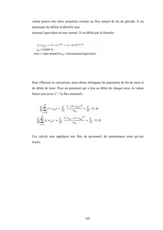 341
valeur pourra être alors actualisée comme un flux annuel de fin de période. Il est
nécessaire de définir d’abord le taux
mensuel équivalent au taux annuel. Il est défini par la formule:
Pour effectuer la conversion, nous allons distinguer les paiements de fin de mois et
de début de mois. Pour un paiement qui a lieu au début de chaque mois, la valeur
future sera (avec C = le flux mensuel) :
Ces calculs sont appliqués aux flux de personnel, de maintenance ainsi qu’aux
loyers.
 
