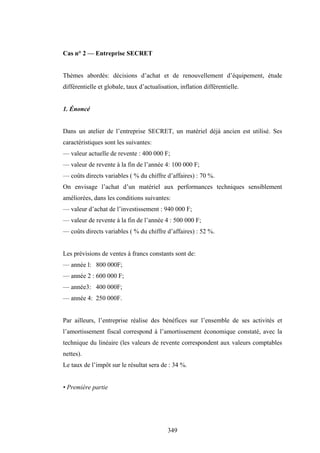 349
Cas n° 2 — Entreprise SECRET
Thèmes abordés: décisions d’achat et de renouvellement d’équipement, étude
différentielle et globale, taux d’actualisation, inflation différentielle.
1. Énoncé
Dans un atelier de l’entreprise SECRET, un matériel déjà ancien est utilisé. Ses
caractéristiques sont les suivantes:
— valeur actuelle de revente : 400 000 F;
— valeur de revente à la fin de l’année 4: 100 000 F;
— coûts directs variables ( % du chiffre d’affaires) : 70 %.
On envisage l’achat d’un matériel aux performances techniques sensiblement
améliorées, dans les conditions suivantes:
— valeur d’achat de l’investissement : 940 000 F;
— valeur de revente à la fin de l’année 4 : 500 000 F;
— coûts directs variables ( % du chiffre d’affaires) : 52 %.
Les prévisions de ventes à francs constants sont de:
— année l: 800 000F;
— année 2 : 600 000 F;
— année3: 400 000F;
— année 4: 250 000F.
Par ailleurs, l’entreprise réalise des bénéfices sur l’ensemble de ses activités et
l’amortissement fiscal correspond à l’amortissement économique constaté, avec la
technique du linéaire (les valeurs de revente correspondent aux valeurs comptables
nettes).
Le taux de l’impôt sur le résultat sera de : 34 %.
• Première partie
 