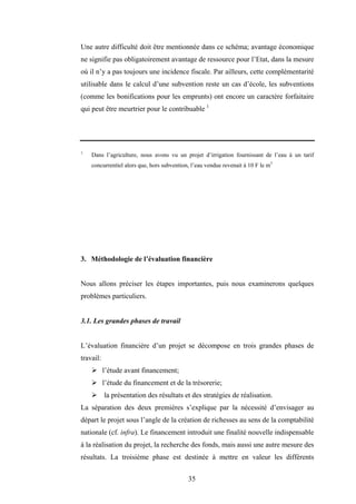35
Une autre difficulté doit être mentionnée dans ce schéma; avantage économique
ne signifie pas obligatoirement avantage de ressource pour l’Etat, dans la mesure
où il n’y a pas toujours une incidence fiscale. Par ailleurs, cette complémentarité
utilisable dans le calcul d’une subvention reste un cas d’école, les subventions
(comme les bonifications pour les emprunts) ont encore un caractère forfaitaire
qui peut être meurtrier pour le contribuable 1
1.
Dans l’agriculture, nous avons vu un projet d’irrigation fournissant de l’eau à un tarif
concurrentiel alors que, hors subvention, l’eau vendue revenait à 10 F le m3
3. Méthodologie de l’évaluation financière
Nous allons préciser les étapes importantes, puis nous examinerons quelques
problèmes particuliers.
3.1. Les grandes phases de travail
L’évaluation financière d’un projet se décompose en trois grandes phases de
travail:
¾ l’étude avant financement;
¾ l’étude du financement et de la trésorerie;
¾ la présentation des résultats et des stratégies de réalisation.
La séparation des deux premières s’explique par la nécessité d’envisager au
départ le projet sous l’angle de la création de richesses au sens de la comptabilité
nationale (cf. infra). Le financement introduit une finalité nouvelle indispensable
à la réalisation du projet, la recherche des fonds, mais aussi une autre mesure des
résultats. La troisième phase est destinée à mettre en valeur les différents
 