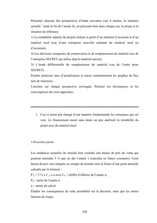 350
Présenter chacune des perspectives d’étude suivantes (sur 4 années, la situation
actuelle 1
étant la fin de l’année 0), en précisant bien dans chaque cas, le projet et la
situation de référence.
1) La rentabilité séparée de projets réalisés à partir d’un matériel d’occasion et d’un
matériel neuf (cas d’une entreprise nouvelle achetant du matériel neuf ou
d’occasion).
2) Les décisions comparées de conservation et de remplacement du matériel (cas de
l’entreprise SECRET qui utilise déjà le matériel ancien).
3) L’étude différentielle du remplacement du matériel (cas de l’entre prise
SECRET).
Étudier plusieurs taux d’actualisation et tracer sommairement les graphes de flux
nets de trésorerie.
Conclure sur chaque perspective envisagée. Préciser les divergences et les
convergences des trois approches.
1. Ceci n’aurait pas changé d’une manière fondamentale les remarques qui sui
vent. Le financement aurait sans doute un peu amélioré la rentabilité du
projet avec du matériel neuf.
• Deuxième partie
Les tendances actuelles du marché font craindre une baisse de prix de vente qui
pourrait atteindre 5 % par an dès l’année 1 (calculée en francs constants). Cette
baisse de prix sera intégrée au compte de résultat sous la forme d’une perte annuelle
calculée par la formule :
P n = 5 % x C n x n avec Cn = chiffre d’affaires de l’année n,
Pn = perte de l’année n,
n = année de calcul.
Étudier les conséquences de cette possibilité sur la décision, ainsi que les autres
facteurs de risque.
 