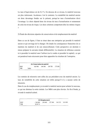 353
Le taux d’équivalence est de 8,3 %. En dessous de ce niveau, le matériel nouveau
est plus intéressant. Au-dessus c’est le contraire. La rentabilité du matériel ancien
est donc davantage fondée sur le présent, puisqu’un taux d’actualisation élevé
l’avantage. Le choix dépend donc du niveau du taux d’actualisation et notamment
de celui du niveau de risque. Les deux solutions comportent-elles les mêmes risques
?
2) Étude des décisions séparées de conservation et de remplacement du matériel
Dans ce cas de figure, il faut se situer dans une entreprise qui possède le matériel
ancien et qui envisage de le changer. On étudie les conséquences financières de ce
maintien du matériel et de son renouvellement. Cette perspective est destinée à
mieux préparer la suivante (étude différentielle). La situation de référence consiste
ici à posséder le matériel sans l’utiliser (ou le vendre et posséder le capital) ; ce qui
est paradoxal mais nécessaire pour faire apparaître les résultats de l’entreprise.
Les rentrées de trésorerie sont celles du cas précédent avec du matériel ancien. Le
taux de rentabilité de cette situation est infini puisqu’il n’y a aucune sortie de
trésorerie.
Dans le cas du remplacement, je revends le matériel ancien pour acheter le nouveau,
ce qui me diminue la sortie initiale. Les MBA sont plus élevées. En fin d’étude, je
revends le matériel acheté.
 