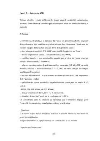 358
Cas n° 3 — Entreprise AMS
Thèmes abordés : étude différentielle, impôt négatif, rentabilité, actualisation,
inflation, financement et situation après financement selon les méthodes directe et
indirecte.
1. Énoncé
L’entreprise AMS étudie, à la demande de l’un de ses principaux clients, un projet
d’investissement pour modifier un produit fabriqué. Les éléments de l’étude sont les
suivants (les prix de base étant ceux du début de la première année)
— investissement (année 0): 250 000 F, amortissable fiscalement sur 5 ans 1
;
— frais d’implantation (année 1, non amortissable): 100 000 F;
— outillage (année 1, non amortissable, payable par le client de l’entre prise qui
réalise l’investissement) : 100 000 F;
— charges supplémentaires: le coût des matières passera de 23 F à 24,20 F par unité
produite; celui de la main-d’oeuvre de 7 F à 7,70 F; les autres charges ne sont pas
touchées par l’opération;
— recettes additionnelles : le prix de vente au client qui était de 30,20 F augmentera
de 3 F par unité vendue;
— prévision des ventes (quantités): les prévisions des ventes pour les années 1 à 5
sont de
100 000, 100 000, 80 000, 60 000, 40 000;
— taux d’actualisation: 10 %, (7 % + 3 % de risques);
— fiscalité : le taux de l’impôt sur le résultat est de 33,33 %.
On considérera dans la situation de référence que l’entreprise dégage, pour
l’ensemble de ses activités, des résultats toujours bénéficiaires.
• Questions
1) Calculer le flux net de trésorerie actualisé et le taux interne de rentabilité du
projet de modification.
Indiquer brièvement la signification de ces critères dans le cas présent.
Le projet est-il intéressant ?
 