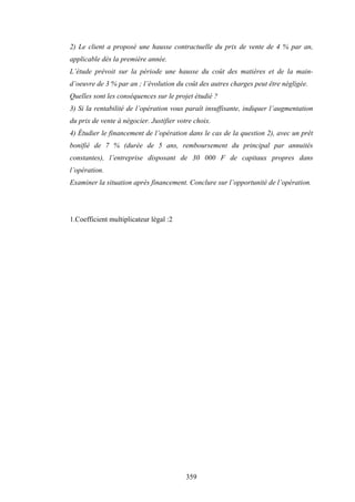 359
2) Le client a proposé une hausse contractuelle du prix de vente de 4 % par an,
applicable dès la première année.
L’étude prévoit sur la période une hausse du coût des matières et de la main-
d’oeuvre de 3 % par an ; l’évolution du coût des autres charges peut être négligée.
Quelles sont les conséquences sur le projet étudié ?
3) Si la rentabilité de l’opération vous paraît insuffisante, indiquer l’augmentation
du prix de vente à négocier. Justifier votre choix.
4) Étudier le financement de l’opération dans le cas de la question 2), avec un prêt
bonifié de 7 % (durée de 5 ans, remboursement du principal par annuités
constantes), l’entreprise disposant de 30 000 F de capitaux propres dans
l’opération.
Examiner la situation après financement. Conclure sur l’opportunité de l’opération.
1.Coefficient multiplicateur légal :2
 