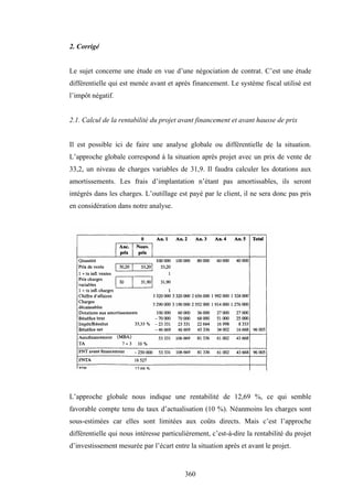 360
2. Corrigé
Le sujet concerne une étude en vue d’une négociation de contrat. C’est une étude
différentielle qui est menée avant et après financement. Le système fiscal utilisé est
l’impôt négatif.
2.1. Calcul de la rentabilité du projet avant financement et avant hausse de prix
Il est possible ici de faire une analyse globale ou différentielle de la situation.
L’approche globale correspond à la situation après projet avec un prix de vente de
33,2, un niveau de charges variables de 31,9. Il faudra calculer les dotations aux
amortissements. Les frais d’implantation n’étant pas amortissables, ils seront
intégrés dans les charges. L’outillage est payé par le client, il ne sera donc pas pris
en considération dans notre analyse.
L’approche globale nous indique une rentabilité de 12,69 %, ce qui semble
favorable compte tenu du taux d’actualisation (10 %). Néanmoins les charges sont
sous-estimées car elles sont limitées aux coûts directs. Mais c’est l’approche
différentielle qui nous intéresse particulièrement, c’est-à-dire la rentabilité du projet
d’investissement mesurée par l’écart entre la situation après et avant le projet.
 