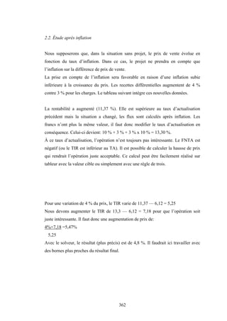 362
2.2. Étude après inflation
Nous supposerons que, dans la situation sans projet, le prix de vente évolue en
fonction du taux d’inflation. Dans ce cas, le projet ne prendra en compte que
l’inflation sur la différence de prix de vente.
La prise en compte de l’inflation sera favorable en raison d’une inflation subie
inférieure à la croissance du prix. Les recettes différentielles augmentent de 4 %
contre 3 % pour les charges. Le tableau suivant intègre ces nouvelles données.
La rentabilité a augmenté (11,37 %). Elle est supérieure au taux d’actualisation
précédent mais la situation a changé, les flux sont calculés après inflation. Les
francs n’ont plus la même valeur, il faut donc modifier le taux d’actualisation en
conséquence. Celui-ci devient: 10 % + 3 % + 3 % x 10 % = 13,30 %.
À ce taux d’actualisation, l’opération n’est toujours pas intéressante. Le FNTA est
négatif (ou le TIR est inférieur au TA). Il est possible de calculer la hausse de prix
qui rendrait l’opération juste acceptable. Ce calcul peut être facilement réalisé sur
tableur avec la valeur cible ou simplement avec une règle de trois.
Pour une variation de 4 % du prix, le TIR varie de 11,37 — 6,12 = 5,25
Nous devons augmenter le TIR de 13,3 — 6,12 = 7,18 pour que l’opération soit
juste intéressante. Il faut donc une augmentation de prix de:
4%×7,18 =5,47%
5,25
Avec le solveur, le résultat (plus précis) est de 4,8 %. Il faudrait ici travailler avec
des bornes plus proches du résultat final.
 