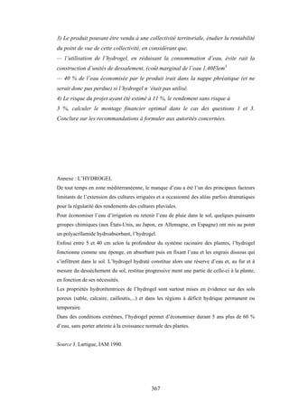 367
3) Le produit pouvant être vendu à une collectivité territoriale, étudier lu rentabilité
du point de vue de cette collectivité, en considérant que,
— l’utilisation de l’hydrogel, en réduisant la consommation d’eau, évite rait la
construction d’unités de dessalement, (coût marginal de l’eau 1,40Flem3
— 40 % de l’eau économisée par le produit irait dans la nappe phréatique (et ne
serait donc pas perdue) si l’hydrogel n ‘était pas utilisé.
4) Le risque du projet ayant été estimé à 11 %, le rendement sans risque à
3 %, calculer le montage financier optimal dans le cas des questions 1 et 3.
Conclure sur les recommandations à formuler aux autorités concernées.
Annexe : L’HYDROGEL
De tout temps en zone méditerranéenne, le manque d’eau a été l’un des principaux facteurs
limitants de l’extension des cultures irriguées et a occasionné des aléas parfois dramatiques
pour la régularité des rendements des cultures pluviales.
Pour économiser l’eau d’irrigation ou retenir l’eau de pluie dans le sol, quelques puissants
groupes chimiques (aux États-Unis, au Japon, en Allemagne, en Espagne) ont mis au point
un polyacrïlamide hydroabsorbant, l’hydrogel.
Enfoui entre 5 et 40 cm selon la profondeur du système racinaire des plantes, l’hydrogel
fonctionne comme une éponge, en absorbant puis en fixant l’eau et les engrais dissous qui
s’infiltrent dans le sol. L’hydrogel hydraté constitue alors une réserve d’eau et, au fur et à
mesure du dessèchement du sol, restitue progressive ment une partie de celle-ci à la plante,
en fonction de ses nécessités.
Les propriétés hydrorétentrices de l’hydrogel sont surtout mises en évidence sur des sols
poreux (sable, calcaire, cailloutis,...) et dans les régions à déficit hydrique permanent ou
temporaire.
Dans des conditions extrêmes, l’hydrogel permet d’économiser durant 5 ans plus de 60 %
d’eau, sans porter atteinte à la croissance normale des plantes.
Source J. Lartigue, IAM 1990.
 