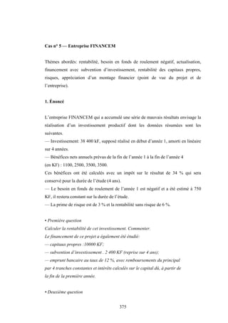 375
Cas n° 5 — Entreprise FINANCEM
Thèmes abordés: rentabilité, besoin en fonds de roulement négatif, actualisation,
financement avec subvention d’investissement, rentabilité des capitaux propres,
risques, appréciation d’un montage financier (point de vue du projet et de
l’entreprise).
1. Énoncé
L’entreprise FINANCEM qui a accumulé une série de mauvais résultats envisage la
réalisation d’un investissement productif dont les données résumées sont les
suivantes.
— Investissement: 38 400 kF, supposé réalisé en début d’année 1, amorti en linéaire
sur 4 années.
— Bénéfices nets annuels prévus de la fin de l’année 1 à la fin de l’année 4
(en KF) : 1100, 2500, 3500, 3500.
Ces bénéfices ont été calculés avec un impôt sur le résultat de 34 % qui sera
conservé pour la durée de l’étude (4 ans).
— Le besoin en fonds de roulement de l’année 1 est négatif et a été estimé à 750
KF, il restera constant sur la durée de l’étude.
— La prime de risque est de 3 % et la rentabilité sans risque de 6 %.
• Première question
Calculer la rentabilité de cet investissement. Commenter.
Le financement de ce projet a également été étudié:
— capitaux propres :10000 KF;
— subvention d’investissement . 2 400 KF (reprise sur 4 ans);
— emprunt bancaire au taux de 12 %, avec remboursements du principal
par 4 tranches constantes et intérêts calculés sur le capital dû, à partir de
la fin de la première année.
• Deuxième question
 