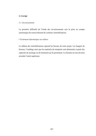 387
2. Corrigé
2.1. Investissements
La première difficulté de l’étude des investissements sera la prise en compte
automatique du renouvellement de certaines immobilisations.
• Traitement informatique sur tableur
Le tableau des immobilisations reprend les besoins de notre projet. Les hangars de
brousse, l’outillage ainsi que les matériels de transports sont déterminés à partir des
capacités de stockage ou de traitement qu’ils permettent. La formule est une division
arrondie l’unité supérieure.
 