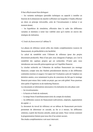 39
Il faut effectivement bien distinguer:
— les variantes techniques (procédés techniques ou capacité à installer en
fonction de la dimension du marché à affronter) sur lesquelles il faudra effectuer
un choix en principe irréversible, celui de l’investissement à réaliser à un
moment donné;
— les hypothèses de simulation, effectuées dans le cadre des différentes
variantes et destinées à tester leur viabilité ainsi qu’à mettre en oeuvre des
stratégies de réalisation.
• L’étude du financement (cf. tableau 5)
Les phases de référence seront celles des études complémentaires (sources de
financement), de préfactibilité et de factibilité.
Le calcul de rentabilité reste l’élément de référence (pour des projets
directement productifs). Mais d’une part, nous changeons d’optique, car c’est la
rentabilité des capitaux propres qui est recherchée. D’autre part, nous
introduisons une nouvelle préoccupation qui est l’équilibre financier.
Le résultat recherché est l’obtention du meilleur financement (ou montage
financier), compte tenu des finalités précédemment décrites et des différentes
contraintes (normes et usages). Cet aspect de l’évaluation a pris de l’ampleur ces
dernières années, avec notamment la prise de conscience du fait que le montage
financier peut mieux faire vendre un projet, que son coût global. Nous pourrons
alors parler d’ingénierie ou de marketing financier.
Les documents et informations nécessaires à la réalisation de cette phase sont:
— les investissements;
— le besoin en fonds de roulement;
— la marge brute d’autofinancement (tirée du compte de résultat);
— les différentes sources de financement (subventions, emprunts, augmentation
de capital...).
Le document de travail de référence est un tableau de financement provisoire
permettant de déterminer en cascade, au fur et à mesure, les différentes
solutions, à partir des besoins calculés, année par année. Nous verrons comment
la programmation linéaire peut nous être d’un certain secours.
Des études complémentaires vont aussi intervenir.
 