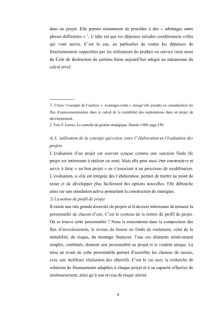 4
dans un projet. Elle permet notamment de procéder à des « arbitrages entre
phases différentes » 2
, L’idée est que les dépenses initiales conditionnent celles
qui vont suivre. C’est le cas, en particulier de toutes les dépenses de
fonctionnement supportées par les utilisateurs du produit ou service mais aussi
du Coût de destruction de certains biens aujourd’hui intégré au mécanisme du
calcul privé.
___________
1. Citons l’exemple de l’analyse « avantages-coûts » .,lorsqu’elle prendra en considération les
flux d’autoconsommation dans le calcul de la rentabilité des exploitations dans un projet de
développement.
2. Voir P. Lorino, Le contrôle de gestion stratégique. Dunod. t 000. page 130.
4) L ‘utilisation de la synergie qui existe entre l’ élaboration et l’évaluation des
projets.
L’évaluation d’un projet est souvent conçue comme une sanction finale (le
projet est intéressant à réaliser ou non). Mais elle peut aussi être constructive et
servir à faire « un bon projet » en s’associant à un processus de modélisation.
L’évaluation, si elle est intégrée dès l’élaboration. permet de mettre au point de
tester et de développer plus facilement des options nouvelles. Elle débouche
ainsi sur une simulation active permettant la construction de stratégies.
5) La notion de profil de projet
Il existe une très grande diversité de projets et il devient intéressant de retracer la
personnalité de chacun d’eux. C’est le contenu de la notion de profil de projet.
Où se trouve cette personnalité ? Nous la rencontrons dans la composition des
flux d’investissement, le niveau du besoin en fonds de roulement, celui de la
rentabilité, du risque, du montage financier. Tous ces éléments relativement
simples, combinés, donnent une personnalité au projet et le rendent unique. La
mise en avant de cette personnalité permet d’accroître les chances de succès,
avec une meilleure réalisation des objectifs. C’est le cas avec la recherche de
solutions de financements adaptées à chaque projet et à sa capacité effective de
remboursement, ainsi qu’à son niveau de risque atteint.
 