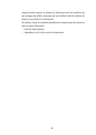 40
Jusqu’au dernier moment, la situation du financement peut être améliorée par
des montages plus affinés, notamment par une meilleure étude des relations du
projet avec ses clients et ses fournisseurs.
Par ailleurs, l’étude de sensibilité précédemment entreprise peut être poursuivie
dans son aspect financement:
— calcul du risque financier;
— dépendances vis-à-vis des sources de financement.
 