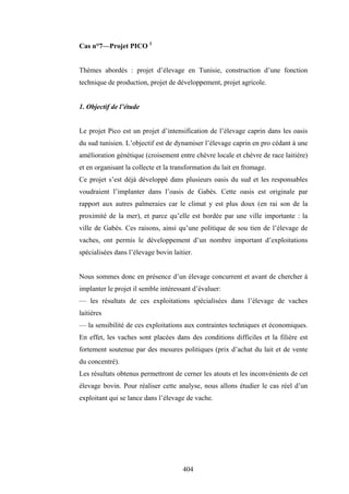 404
Cas n°7—Projet PICO 1
Thèmes abordés : projet d’élevage en Tunisie, construction d’une fonction
technique de production, projet de développement, projet agricole.
1. Objectif de l’étude
Le projet Pico est un projet d’intensification de l’élevage caprin dans les oasis
du sud tunisien. L’objectif est de dynamiser l’élevage caprin en pro cédant à une
amélioration génétique (croisement entre chèvre locale et chèvre de race laitière)
et en organisant la collecte et la transformation du lait en fromage.
Ce projet s’est déjà développé dans plusieurs oasis du sud et les responsables
voudraient l’implanter dans l’oasis de Gabès. Cette oasis est originale par
rapport aux autres palmeraies car le climat y est plus doux (en rai son de la
proximité de la mer), et parce qu’elle est bordée par une ville importante : la
ville de Gabès. Ces raisons, ainsi qu’une politique de sou tien de l’élevage de
vaches, ont permis le développement d’un nombre important d’exploitations
spécialisées dans l’élevage bovin laitier.
Nous sommes donc en présence d’un élevage concurrent et avant de chercher à
implanter le projet il semble intéressant d’évaluer:
— les résultats de ces exploitations spécialisées dans l’élevage de vaches
laitières
— la sensibilité de ces exploitations aux contraintes techniques et économiques.
En effet, les vaches sont placées dans des conditions difficiles et la filière est
fortement soutenue par des mesures politiques (prix d’achat du lait et de vente
du concentré).
Les résultats obtenus permettront de cerner les atouts et les inconvénients de cet
élevage bovin. Pour réaliser cette analyse, nous allons étudier le cas réel d’un
exploitant qui se lance dans l’élevage de vache.
 