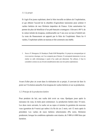 405
1.1. Le projet
Il s’agit d’un jeune exploitant, dont le frère travaille en dehors de l’exploitation,
et qui obtient l’accord de la chambre d’agriculture tunisienne pour acheter 4
vaches laitières de race Holstein importées de France. Cette autorisation lui
permet de plus de bénéficier d’un prêt bancaire avantageux s’élevant à 80 % de
la valeur initiale du troupeau, remboursable sur 5 ans avec un taux d’intérêt nul.
Le reste du financement est apporté par le frère de l’exploitant. Outre les 4
vaches, l’exploitant achète un taureau et fait construire une étable.
1. Source: P. Bourgeois, R. Houdayer, Étude IAM Montpellier. Ce projet ne correspond pas ici
à un exercice classique, car il ne comporte pas d’énoncé. Il correspond néanmoins à un cas
réalisé en salle informatique à partir d’un cadre pré déterminé. Par ailleurs, il faut le
considérer comme un cas d’école (modélisation dans une très petite exploitation)
Avant d’aller plus en avant dans la réalisation de ce projet, il convient de faire le
point sur l’évolution annuelle d’un troupeau de vaches laitières et sur sa production.
1.2. Principe de la production laitière
Pour produire du lait, une vache doit avoir un veau. Quelques jours après la
naissance du veau, la traite peut commencer. La production laitière dure 10 mois.
Les deux mois suivants, la vache est au repos et termine la gestation du nouveau
veau (gestation de 9 mois) qui naîtra à la fin de ces 2 mois, soit 12 mois après le
précédent. Les vaches de races laitières sélectionnées (Pie noire, Holstein)
produisent, lorsque les conditions optimales sont réunies, de 5 000 à 6 000 litres par
lactation.
 