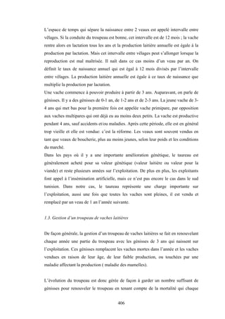 406
L’espace de temps qui sépare la naissance entre 2 veaux est appelé intervalle entre
vêlages. Si la conduite du troupeau est bonne, cet intervalle est de 12 mois ; la vache
rentre alors en lactation tous les ans et la production laitière annuelle est égale à la
production par lactation. Mais cet intervalle entre vêlages peut s’allonger lorsque la
reproduction est mal maîtrisée. Il naît dans ce cas moins d’un veau par an. On
définit le taux de naissance annuel qui est égal à 12 mois divisés par l’intervalle
entre vêlages. La production laitière annuelle est égale à ce taux de naissance que
multiplie la production par lactation.
Une vache commence à pouvoir produire à partir de 3 ans. Auparavant, on parle de
génisses. Il y a des génisses de 0-1 an, de 1-2 ans et de 2-3 ans. La jeune vache de 3-
4 ans qui met bas pour la première fois est appelée vache primipare, par opposition
aux vaches multipares qui ont déjà eu au moins deux petits. La vache est productive
pendant 4 ans, sauf accidents et/ou maladies. Après cette période, elle est en général
trop vieille et elle est vendue: c’est la réforme. Les veaux sont souvent vendus en
tant que veaux de boucherie, plus au moins jeunes, selon leur poids et les conditions
du marché.
Dans les pays où il y a une importante amélioration génétique, le taureau est
généralement acheté pour sa valeur génétique (valeur laitière ou valeur pour la
viande) et reste plusieurs années sur l’exploitation. De plus en plus, les exploitants
font appel à l’insémination artificielle, mais ce n’est pas encore le cas dans le sud
tunisien. Dans notre cas, le taureau représente une charge importante sur
l’exploitation, aussi une fois que toutes les vaches sont pleines, il est vendu et
remplacé par un veau de 1 an l’année suivante.
1.3. Gestion d’un troupeau de vaches laitières
De façon générale, la gestion d’un troupeau de vaches laitières se fait en renouvelant
chaque année une partie du troupeau avec les génisses de 3 ans qui naissent sur
l’exploitation. Ces génisses remplacent les vaches mortes dans l’année et les vaches
vendues en raison de leur âge, de leur faible production, ou touchées par une
maladie affectant la production ( maladie des mamelles).
L’évolution du troupeau est donc gérée de façon à garder un nombre suffisant de
génisses pour renouveler le troupeau en tenant compte de la mortalité qui chaque
 