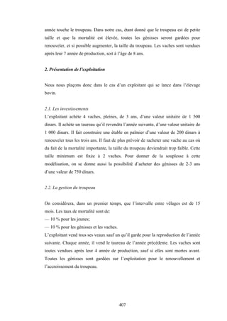 407
année touche le troupeau. Dans notre cas, étant donné que le troupeau est de petite
taille et que la mortalité est élevée, toutes les génisses seront gardées pour
renouveler, et si possible augmenter, la taille du troupeau. Les vaches sont vendues
après leur 7 année de production, soit à l’âge de 8 ans.
2. Présentation de l’exploitation
Nous nous plaçons donc dans le cas d’un exploitant qui se lance dans l’élevage
bovin.
2.1. Les investissements
L’exploitant achète 4 vaches, pleines, de 3 ans, d’une valeur unitaire de 1 500
dinars. Il achète un taureau qu’il revendra l’année suivante, d’une valeur unitaire de
1 000 dinars. Il fait construire une étable en palmier d’une valeur de 200 dinars à
renouveler tous les trois ans. Il faut de plus prévoir de racheter une vache au cas où
du fait de la mortalité importante, la taille du troupeau deviendrait trop faible. Cette
taille minimum est fixée à 2 vaches. Pour donner de la souplesse à cette
modélisation, on se donne aussi la possibilité d’acheter des génisses de 2-3 ans
d’une valeur de 750 dinars.
2.2. La gestion du troupeau
On considérera, dans un premier temps, que l’intervalle entre vêlages est de 15
mois. Les taux de mortalité sont de:
— 10 % pour les jeunes;
— 10 % pour les génisses et les vaches.
L’exploitant vend tous ses veaux sauf un qu’il garde pour la reproduction de l’année
suivante. Chaque année, il vend le taureau de l’année précédente. Les vaches sont
toutes vendues après leur 4 année de production, sauf si elles sont mortes avant.
Toutes les génisses sont gardées sur l’exploitation pour le renouvellement et
l’accroissement du troupeau.
 