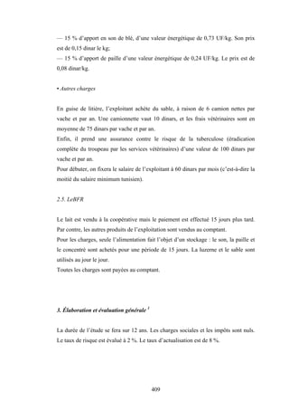 409
— 15 % d’apport en son de blé, d’une valeur énergétique de 0,73 UF/kg. Son prix
est de 0,15 dinar le kg;
— 15 % d’apport de paille d’une valeur énergétique de 0,24 UF/kg. Le prix est de
0,08 dinar/kg.
• Autres charges
En guise de litière, l’exploitant achète du sable, à raison de 6 camion nettes par
vache et par an. Une camionnette vaut 10 dinars, et les frais vétérinaires sont en
moyenne de 75 dinars par vache et par an.
Enfin, il prend une assurance contre le risque de la tuberculose (éradication
complète du troupeau par les services vétérinaires) d’une valeur de 100 dinars par
vache et par an.
Pour débuter, on fixera le salaire de l’exploitant à 60 dinars par mois (c’est-à-dire la
moitié du salaire minimum tunisien).
2.5. LeBFR
Le lait est vendu à la coopérative mais le paiement est effectué 15 jours plus tard.
Par contre, les autres produits de l’exploitation sont vendus au comptant.
Pour les charges, seule l’alimentation fait l’objet d’un stockage : le son, la paille et
le concentré sont achetés pour une période de 15 jours. La luzerne et le sable sont
utilisés au jour le jour.
Toutes les charges sont payées au comptant.
3. Élaboration et évaluation générale 1
La durée de l’étude se fera sur 12 ans. Les charges sociales et les impôts sont nuls.
Le taux de risque est évalué à 2 %. Le taux d’actualisation est de 8 %.
 
