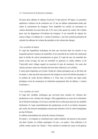 410
3.1. Construction de la fonction technique
On peut donc débuter le tableau d’activité. Il faut prévoir 90 lignes. La première
opération à réaliser est de construire sur 12 ans un tableau représentant année par
année la constitution du troupeau. Pour simplifier les calculs on raisonnera en
valeurs décimales (on aura donc des 1,36 veau et des quarts de vache). On s’aidera
pour cela du diagramme d’évolution du troupeau. Il est conseillé de séparer les
classes d’âges. Ce tableau de « volume d’animaux » une fois construit permettra de
calculer les tableaux de volume des produits et de volume des charges.
• Les variables de départ
Il s’agit des hypothèses techniques de base qui serviront dans les calculs et sur
lesquelles portera l’analyse de sensibilité. Il est conseillé de les isoler très clairement
dans la feuille de calcul (encadrement en gras). Il s’agit du taux de mortalité des
jeunes avant sevrage, du taux de mortalité en génisses et vaches adultes, et de
l’intervalle entre vêlages auquel on associera le taux de naissance. Au cours des
calculs suivants, toutes les formules devront faire référence à ces cellules.
L’autre point important est d’isoler l’achat de vaches primipares qui se fait bien sûr
en année 1, mais qui doit aussi pouvoir être intégré en cours d’évolution du projet, si
le nombre de vache devient inférieur à 2. Pour cela, on isolera une ligne achat
primipare avant de commencer la réalisation proprement dite du tableau « volume
d’animaux ».
• Les variables de calcul
Il s’agit des variables techniques qui serviront pour calculer les volumes des
productions et les volumes des charges. Elles apparaîtront au cours de la réalisation
de la fonction technique. Il est aussi conseillé de les isoler pour pouvoir les modifier
facilement. Il s’agit essentiellement des productions en lait et en fumier moyennes
par vache, des besoins énergétiques moyens par animaux et de la valeur énergétique
par kg d’aliment.
Le tableau intermédiaire de calcul du volume d’animaux.
En année 1, le troupeau se constituera des vaches achetées, du taureau et des jeunes
nés dans l’année. La cellule «primipare 3-4 ans » en année 1 fera référence à la
cellule «achat vache» de l’année 1. Pour calculer le nombre de veaux et de génisse
 