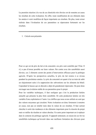420
La première réaction à la vue de ces élasticités très élevées est de remettre en cause
les résultats de cette évaluation. En effet, toute modification de ces éléments dans
les années à venir modifiera de façon importante ces résultats. De plus, toute erreur
réalisée dans l’évaluation de ces paramètres se répercutera fortement sur les
résultats.
1. Calculs non présentés
Pour ce qui est du prix du lait et du concentré, ces prix sont contrôlés par l’Etat. Il
n’y a pas d’erreur possible sur leurs valeurs. Par contre avec des sensibilités aussi
élevées, ces 2 éléments seront des points d’intervention efficaces pour la politique
agricole. D’après les perspectives actuelles, le prix du lait restera à ce niveau
pendant les prochaines années. Le prix du concentré est quant à lui en train de subir
un réajustement suite à la suppression des subventions sur les aliments du bétail.
Cependant la hausse qui en découle a déjà été grandement répercutée. On peut donc
envisager une évolution stable de ces paramètres pour le projet.
Pour les variables techniques, il faut souligner que c’est la production laitière
annuelle qui présente la plus forte sensibilité. Or cette production laitière est très
variable d’une exploitation à l’autre. Les chiffres que nous avons utilisés ne sont que
des valeurs moyennes qui circulent. Notre évaluation est donc fortement à remettre
en cause, non pas en totalité mais dans la valeur de ces résultats. Il faut surtout
chercher à sortir des tendances et des éléments importants pour la réussite du projet
mais se méfier du résultat en valeur absolue. Un autre point important est à replacer
dans le contexte de politique agricole. Il apparaît nettement, en raison de ces for tes
sensibilités techniques qu’investir dans une meilleure formation des éleveurs pour
 