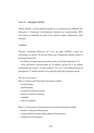 428
Cas n° 8 — Entreprise USINEX
Thèmes abordés : exercice général simplifié sur la construction des différents états
nécessaires à l’évaluation: investissements, dotations aux amortissements, BFR,
taux interne de rentabilité du projet et des capitaux propres, financement, ratios
d’analyse.
1. Énoncé
Présenter l’évaluation financière, sur 8 ans, du projet USINEX, à partir des
informations en annexe. On sait par ailleurs que l’entrepreneur désirant réaliser le
projet peut disposer de:
— 96 millions de fonds propres la première année, qu’il faudra rémunérer à 4 %;
— d’une subvention d’investissement de 24 millions couvrant 20 % du matériel
d’exploitation de l’année 1, de prêts annuels à 10 % sur 5 ans (remboursements du
principal par 1/5, intérêts calculés sur le capital dû, payés dès la première année).
Plan de travail proposé
Phase 1: l’étude avant financement (documents à établir):
— investissements;
— amortissements;
— compte de résultat prévisionnel;
— besoins en fonds de roulement;
— rentabilité
— étude de sensibilité.
Phase 2: le financement et la présentation des résultats (documents à établir)
— besoins et solutions de financement;
— comptes définitifs (résultat, bilan, tableau de financement);
— rentabilité des fonds propres.
 
