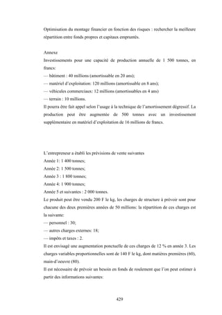 429
Optimisation du montage financier en fonction des risques : rechercher la meilleure
répartition entre fonds propres et capitaux empruntés.
Annexe
Investissements pour une capacité de production annuelle de 1 500 tonnes, en
francs:
— bâtiment : 40 millions (amortissable en 20 ans);
— matériel d’exploitation: 120 millions (amortissable en 8 ans);
— véhicules commerciaux: 12 millions (amortissables en 4 ans)
— terrain : 10 millions.
Il pourra être fait appel selon l’usage à la technique de l’amortissement dégressif. La
production peut être augmentée de 500 tonnes avec un investissement
supplémentaire en matériel d’exploitation de 16 millions de francs.
L’entrepreneur a établi les prévisions de vente suivantes
Année 1: 1 400 tonnes;
Année 2: 1 500 tonnes;
Année 3 : 1 800 tonnes;
Année 4: 1 900 tonnes;
Année 5 et suivantes : 2 000 tonnes.
Le produit peut être vendu 200 F le kg, les charges de structure à prévoir sont pour
chacune des deux premières années de 50 millions: la répartition de ces charges est
la suivante:
— personnel : 30;
— autres charges externes: 18;
— impôts et taxes : 2.
Il est envisagé une augmentation ponctuelle de ces charges de 12 % en année 3. Les
charges variables proportionnelles sont de 140 F le kg, dont matières premières (60),
main-d’oeuvre (80).
Il est nécessaire de prévoir un besoin en fonds de roulement que l’on peut estimer à
partir des informations suivantes:
 