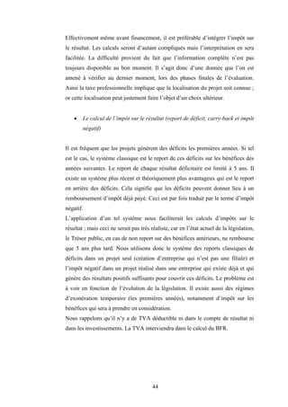 44
Effectivement même avant financement, il est préférable d’intégrer l’impôt sur
le résultat. Les calculs seront d’autant compliqués mais l’interprétation en sera
facilitée. La difficulté provient du fait que l’information complète n’est pas
toujours disponible au bon moment. Il s’agit donc d’une donnée que l’on est
amené à vérifier au dernier moment, lors des phases finales de l’évaluation.
Ainsi la taxe professionnelle implique que la localisation du projet soit connue ;
or cette localisation peut justement faire l’objet d’un choix ultérieur.
• Le calcul de l’impôt sur le résultat (report de déficit, carry-back et impôt
négatif)
Il est fréquent que les projets génèrent des déficits les premières années. Si tel
est le cas, le système classique est le report de ces déficits sur les bénéfices des
années suivantes. Le report de chaque résultat déficitaire est limité à 5 ans. Il
existe un système plus récent et théoriquement plus avantageux qui est le report
en arrière des déficits. Cela signifie que les déficits peuvent donner lieu à un
remboursement d’impôt déjà payé. Ceci est par fois traduit par le terme d’impôt
négatif.
L’application d’un tel système nous faciliterait les calculs d’impôts sur le
résultat ; mais ceci ne serait pas très réaliste, car en l’état actuel de la législation,
le Trésor public, en cas de non report sur des bénéfices antérieurs, ne rembourse
que 5 ans plus tard. Nous utilisons donc le système des reports classiques de
déficits dans un projet seul (création d’entreprise qui n’est pas une filiale) et
l’impôt négatif dans un projet réalisé dans une entreprise qui existe déjà et qui
génère des résultats positifs suffisants pour couvrir ces déficits. Le problème est
à voir en fonction de l’évolution de la législation. Il existe aussi des régimes
d’exonération temporaire (les premières années), notamment d’impôt sur les
bénéfices qui sera à prendre en considération.
Nous rappelons qu’il n’y a de TVA déductible ni dans le compte de résultat ni
dans les investissements. La TVA interviendra dans le calcul du BFR.
 