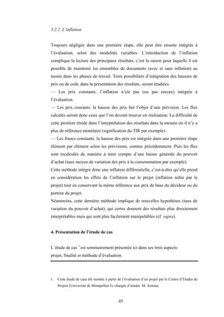 45
3.2.2. L’inflation
Toujours négligée dans une première étape, elle peut être ensuite intégrée à
l’évaluation, selon des modalités variables. L’introduction de l’inflation
complique la lecture des principaux résultats; c’est la raison pour laquelle il est
possible de maintenir les ensembles de documents (avec et sans inflation) au
moins dans les phases de travail. Trois possibilités d’intégration des hausses de
prix ou de coût, dans la présentation des résultats, seront étudiées.
— Les prix constants: l’inflation n’est pas (ou pas encore) intégrée à
l’évaluation.
— Les prix courants: la hausse des prix fait l’objet d’une prévision. Les flux
calculés seront donc ceux que l’on devrait trouver en réalisation. La difficulté de
cette position réside dans l’interprétation des résultats dans la mesure où il n’y a
plus de référence monétaire (signification du TIR par exemple).
— Les francs constants: la hausse des prix est intégrée dans une première étape
élément par élément selon les prévisions, comme précédemment. Puis les flux
sont recalculés de manière à tenir compte d’une baisse générale du pouvoir
d’achat (taux moyen de variation des prix à la consommation par exemple).
Cette méthode intègre donc une inflation différentielle, c’est-à-dire qu’elle prend
en considération les effets de l’inflation sur le projet (inflation subie par le
projet) tout en conservant la même référence aux prix de base du décideur ou du
porteur du projet.
Néanmoins, cette dernière méthode implique de nouvelles hypothèses (taux de
variation du pouvoir d’achat), qui certes donnent des résultats plus directement
interprétables mais qui sont plus facilement manipulables (cf. supra).
4. Présentation de l’étude de cas
L’étude de cas 1
est sommairement présentée ici dans ses trois aspects:
projet, finalité et méthode d’évaluation.
1. Cette étude de casa été montée à partir de l’évaluation d’un projet par le Centre d’Etudes de
Projets (Université de Montpellier I). chargée d’études M. Antona.
 