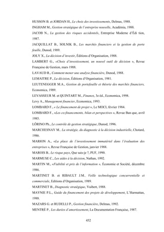 452
HUSSON B. et JORDAN H., Le choix des investissements, Delmas, 1988.
INGHAM M., Gestion stratégique de l’entreprise nouvelle, Académia, 1988.
JACOB N., La gestion des risques accidentels, Entreprise Moderne d’Édi tion,
1987.
JACQUILLAT B., SOLNIK B., Les marchés financiers et la gestion de porte
feuille, Dunod, 1989.
JOLY X., La décision d’investir, Éditions d’Organisation, 1988.
LAMBERT G., «Choix d’investissement, un nouvel outil de décision », Revue
Française de Gestion, mars 1988.
LAVAUD R., Comment mener une analyse financière, Dunod, 1988.
LEMAITRE P., La décision, Éditions d’Organisation, 1981.
LEUTENEGGER M.A., Gestion de portefeuille et théorie des marchés financiers,
Economica, 1989.
LEVASSEUR M. et QUINTART M., Finance, 3e éd., Economica, 1998.
Levy A., Management financier, Economica, 1993.
LOMBARD F., « Le financement de projet », Le MOCI, février 1984.
LOMBARD F., «Les co-financements, bilan et perspectives », Revue Ban que, avril
1985.
LÔRINO Ph., Le contrôle de gestion stratégique, Dunod, 1996.
MARCHESNAY M., La stratégie, du diagnostic à la décision industrielle, Chotard,
1986.
MARION A., «La place de l’investissement immatériel dans l’évaluation des
entreprises », Revue Française de Gestion, janvier 1988.
MAROIS B., Le risque pays, Que sais-je ?, PUF, 1990.
MARMUSE C., Les aides à la décision, Nathan, 1992.
MARTIN M., «Fiabilité et prix de l’information », Économie et Société, décembre
1986.
MARTINET B. et RIBAULT J.M., Veille technologique concurrentielle et
commerciale, Editions d’Organisation, 1989.
MARTINET B., Diagnostic stratégique, Vuibert, 1988.
MAYNIE P.L., Guide du financement des projets de développement, L’Harmattan,
1988.
MAZARS G. et RUDELLI P., Gestion financière, Delmas, 1992.
MENTRÉ P., Les durées d’amortissement, La Documentation Française, 1987.
 