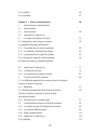 455
4.2. La finalité 46
4.3. La méthode 47
Chapitre 2. — Étude avant financement 48
1. Investissements et amortissements
1.1. Investissements
1.2. Amortissements 50
1.3. Application à l’étude de cas
2. Le compte de résultat prévisionnel 55
2.1. Typologie des coûts, marges et résultats 59
en comptabilité analytique (profitabilité)
2.1.1. Les grands types de coûts en analytique 59
2.1.2. Les méthodes d’estimation des charges 63
2.1.3. La présentation des comptes de résultats 66
2.2. Le passage du compte de résultat analytique 68
au compte de résultat de comptabilité générale
2.3. Application à l’étude de cas 71
2.3.1. Le tableau des activités 72
2.3.2. La construction du compte de résultat 81
3. Le besoin en fonds de roulement 86
3.1. Les différentes approches de la notion de fonds de roulement
et besoin en fonds de roulement
3.1.1. Définitions 87
3.1.2. Relations fondamentales entre fonds de roulement 90
et besoin en fonds de roulement, la notion de fonds
de roulement normatif
3.1.3. Illustration par un exemple simple 91
3.2. La détermination du besoin en fonds de roulement 95
3.2.1. Les notions de temps d’écoulement et de rotation 97
3.2.2. Le calcul des différents postes 98
3.2.3. Études complémentaires 112
3.2.4. Application à l’étude de cas 115
4. La rentabilité 117
 