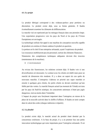 46
4.1. Le projet
Le produit fabriqué correspond à des «rideaux-perles» pour portières ou
décoration. Le produit existe déjà, sous sa forme générale. Il faudra
éventuellement examiner les éléments de différenciation.
Le marché visé est représenté par les ménages français dans une première étape.
Une exportation progressive vers les pays du Nord et les pays de l’Union
Européenne est envisagée.
La technologie utilisée fait appel à une machine de conception nouvelle capable
de produire en continu et à haute cadence le produit en question.
Le porteur est le chef d’une entreprise artisanale, ayant l’expérience du produit.
Les ressources mobiliseront peu de personnel, surtout des éléments financiers.
Néanmoins des compétences techniques adéquates devront être trouvées
(maintenance de la machine).
• L’environnement
Au niveau des fournisseurs, les relations existent déjà. Il faudra voir si une
diversification est nécessaire. Le contact avec les clients est établi mais pour un
marché de dimension très modeste. Il y a donc un aspect de con quête de
nouveaux marchés. L’entreprise s’adresse en priorité aux super marchés et
ensuite à quelques gros clients, les petits clients ne devant constituer qu’une
faible part des ventes. Le marché français actuel (au moment de l’étude) est tenu
par les pays du Sud-Est asiatique, les concurrents nationaux n’étant pas jugés
dangereux, tout au moins dans l’immédiat.
L’impact du projet sera forcément important dans l’entreprise en raison de la
place de la nouvelle activité dans le chiffre d’affaires. Il faudra en tenir compte
dans le calcul des coûts (charges indirectes à répartir).
4.2. La finalité
Le produit existe déjà, le marché actuel du produit étant dominé par la
concurrence extérieure. A la base du projet, il y a en premier lieu une petite
innovation technologique qui reste importante pour l’entreprise artisanale. Il est
 