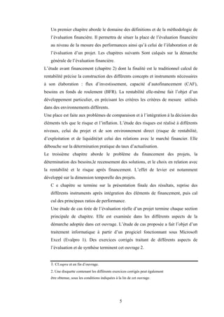 5
Un premier chapitre aborde le domaine des définitions et de la méthodologie de
l’évaluation financière. Il permettra de situer la place de l’évaluation financière
au niveau de la mesure des performances ainsi qu’à celui de l’élaboration et de
l’évaluation d’un projet. Les chapitres suivants Sont calqués sur la démarche
générale de l’évaluation financière.
L’étude avant financement (chapitre 2) dont la finalité est le traditionnel calcul de
rentabilité précise la construction des différents concepts et instruments nécessaires
à son élaboration : flux d’investissement, capacité d’autofinancement (CAF),
besoins en fonds de roulement (BFR). La rentabilité elle-même fait l’objet d’un
développement particulier, en précisant les critères les critères de mesure utilisés
dans des environnements différents.
Une place est faite aux problèmes de comparaison et à l’intégration à la décision des
éléments tels que le risque et l’inflation. L’étude des risques est réalisé à différents
niveaux, celui du projet et de son environnement direct (risque de rentabilité,
d’exploitation et de liquidité)et celui des relations avec le marché financier. Elle
débouche sur la détermination pratique du taux d’actualisation.
Le troisième chapitre aborde le problème du financement des projets, la
détermination des besoins,le recensement des solutions, et le choix en relation avec
la rentabilité et le risque après financement. L’effet de levier est notamment
développé sur la dimension temporelle des projets.
C e chapitre se termine sur la présentation finale des résultats, reprise des
différents instruments après intégration des éléments de financement, puis cal
cul des principaux ratios de performance.
Une étude de cas tirée de l’évaluation réelle d’un projet termine chaque section
principale de chapitre. Elle est examinée dans les différents aspects de la
démarche adoptée dans cet ouvrage. L’étude de cas proposée a fait l’objet d’un
traitement informatique à partir d’un progiciel fonctionnant sous Microsoft
Excel (Evalpro 1). Des exercices corrigés traitant de différents aspects de
l’évaluation et de synthèse terminent cet ouvrage 2.
1. Cf.supra et en fin d’ouvrage.
2. Une disquette contenant les différents exercices corrigés peut également
être obtenue, sous les conditions indiquées à la lin de cet ouvrage.
 
