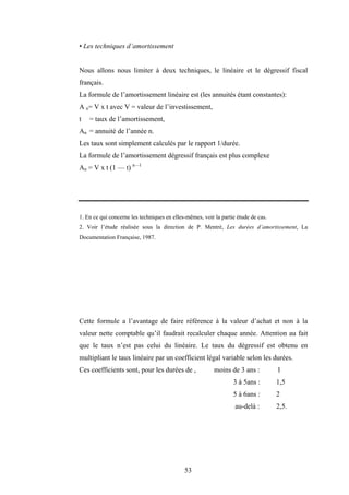 53
• Les techniques d’amortissement
Nous allons nous limiter à deux techniques, le linéaire et le dégressif fiscal
français.
La formule de l’amortissement linéaire est (les annuités étant constantes):
A n= V x t avec V = valeur de l’investissement,
t = taux de l’amortissement,
An = annuité de l’année n.
Les taux sont simplement calculés par le rapport 1/durée.
La formule de l’amortissement dégressif français est plus complexe
An = V x t (1 — t) n—l
1. En ce qui concerne les techniques en elles-mêmes, voir la partie étude de cas.
2. Voir l’étude réalisée sous la direction de P. Mentré, Les durées d’amortissement, La
Documentation Française, 1987.
Cette formule a l’avantage de faire référence à la valeur d’achat et non à la
valeur nette comptable qu’il faudrait recalculer chaque année. Attention au fait
que le taux n’est pas celui du linéaire. Le taux du dégressif est obtenu en
multipliant le taux linéaire par un coefficient légal variable selon les durées.
Ces coefficients sont, pour les durées de , moins de 3 ans : 1
3 à 5ans : 1,5
5 à 6ans : 2
au-delà : 2,5.
 