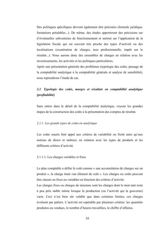 59
Des politiques spécifiques devront également être précisées (formule juridique,
formations préalables...). De même, des études apporteront des précisions sur
d’éventuelles subventions de fonctionnement et surtout sur l’application de la
législation fiscale qui est souvent très proche des types d’activité ou des
localisations (exonération de charges, taxe professionnelle, impôt sur le
résultat...). Nous aurons donc des ensembles de charges en relation avec les
investissements, les activités et les politiques particulières.
Après une présentation générale des problèmes (typologie des coûts, passage de
la comptabilité analytique à la comptabilité générale et analyse de sensibilité),
nous reprendrons l’étude de cas.
2.1. Typologie des coûts, marges et résultats en comptabilité analytique
(profitabilité)
Sans entrer dans le détail de la comptabilité analytique, voyons les grandes
étapes de la construction des coûts à la présentation des comptes de résultat.
2.1.1. Les grands types de coûts en analytique
Les coûts usuels font appel aux critères de variabilité ou fixité ainsi qu’aux
notions de direct et indirect, en relation avec les types de produits et les
différents critères d’activité.
2.1.1.1. Les charges variables et fixes
Le plan comptable a défini le coût comme « une accumulation de charges sur un
produit », la charge étant «un élément de coût ». Les charges ou coûts peuvent
être classés en fixes ou variables en fonction des critères d’activité.
Les charges fixes ou charges de structure sont les charges dont le mon tant reste
à peu près stable même lorsque la production (ou l’activité qui la gouverne)
varie. Ceci n’est bien sûr valable que dans certaines limites; ces charges
évoluent par paliers. L’activité est repérable par plusieurs critères: les quantités
produites ou vendues, le nombre d’heures travaillées, le chiffre d’affaires.
 