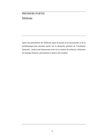 6
PREMIERE PARTIE
Méthode
Après une présentation des différents types de projets d’investissements et de la
problématique,cette première partie suit la démarche générale de l’évaluation
financière : étude avant financement axée sur la création de richesses, réalisation
du montage financier, présentation et analyse des résultats.
 