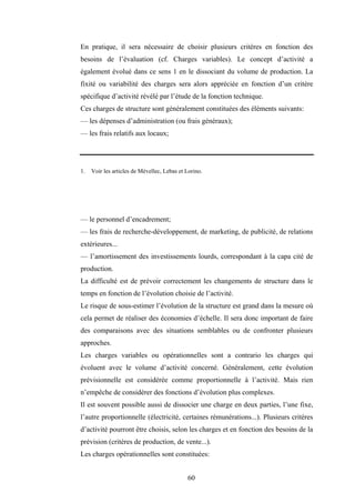 60
En pratique, il sera nécessaire de choisir plusieurs critères en fonction des
besoins de l’évaluation (cf. Charges variables). Le concept d’activité a
également évolué dans ce sens 1 en le dissociant du volume de production. La
fixité ou variabilité des charges sera alors appréciée en fonction d’un critère
spécifique d’activité révélé par l’étude de la fonction technique.
Ces charges de structure sont généralement constituées des éléments suivants:
— les dépenses d’administration (ou frais généraux);
— les frais relatifs aux locaux;
1. Voir les articles de Mévellec, Lebas et Lorino.
— le personnel d’encadrement;
— les frais de recherche-développement, de marketing, de publicité, de relations
extérieures...
— l’amortissement des investissements lourds, correspondant à la capa cité de
production.
La difficulté est de prévoir correctement les changements de structure dans le
temps en fonction de l’évolution choisie de l’activité.
Le risque de sous-estimer l’évolution de la structure est grand dans la mesure où
cela permet de réaliser des économies d’échelle. Il sera donc important de faire
des comparaisons avec des situations semblables ou de confronter plusieurs
approches.
Les charges variables ou opérationnelles sont a contrario les charges qui
évoluent avec le volume d’activité concerné. Généralement, cette évolution
prévisionnelle est considérée comme proportionnelle à l’activité. Mais rien
n’empêche de considérer des fonctions d’évolution plus complexes.
Il est souvent possible aussi de dissocier une charge en deux parties, l’une fixe,
l’autre proportionnelle (électricité, certaines rémunérations...). Plusieurs critères
d’activité pourront être choisis, selon les charges et en fonction des besoins de la
prévision (critères de production, de vente...).
Les charges opérationnelles sont constituées:
 