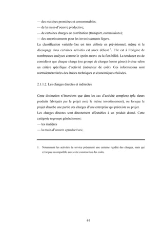 61
— des matières premières et consommables;
— de la main-d’oeuvre productive;
— de certaines charges de distribution (transport, commissions);
— des amortissements pour les investissements légers.
La classification variable-fixe est très utilisée en prévisionnel, même si le
découpage dans certaines activités est assez délicat 1
. Elle est à l’origine de
nombreuses analyses comme le «point mort» ou la flexibilité. La tendance est de
considérer que chaque charge (ou groupe de charges homo gènes) évolue selon
un critère spécifique d’activité (inducteur de coût). Ces informations sont
normalement tirées des études techniques et économiques réalisées.
2.1.1.2. Les charges directes et indirectes
Cette distinction n’intervient que dans les cas d’activité complexe (plu sieurs
produits fabriqués par le projet avec le même investissement), ou lorsque le
projet absorbe une partie des charges d’une entreprise qui préexiste au projet.
Les charges directes sont directement affectables à un produit donné. Cette
catégorie regroupe généralement:
— les matières
— la main-d’oeuvre «productive»;
1. Notamment les activités de service présentent une certaine rigidité des charges, mais qui
n’est pas incompatible avec cette construction des coûts.
 