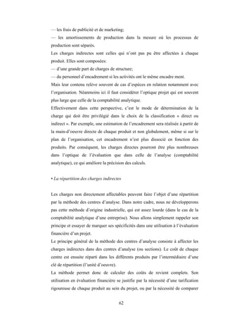 62
— les frais de publicité et de marketing;
— les amortissements de production dans la mesure où les processus de
production sont séparés.
Les charges indirectes sont celles qui n’ont pas pu être affectées à chaque
produit. Elles sont composées:
— d’une grande part de charges de structure;
— du personnel d’encadrement si les activités ont le même encadre ment.
Mais leur contenu relève souvent de cas d’espèces en relation notamment avec
l’organisation. Néanmoins ici il faut considérer l’optique projet qui est souvent
plus large que celle de la comptabilité analytique.
Effectivement dans cette perspective, c’est le mode de détermination de la
charge qui doit être privilégié dans le choix de la classification « direct ou
indirect ». Par exemple, une estimation de l’encadrement sera réalisée à partir de
la main-d’oeuvre directe de chaque produit et non globalement, même si sur le
plan de l’organisation, cet encadrement n’est plus dissocié en fonction des
produits. Par conséquent, les charges directes pourront être plus nombreuses
dans l’optique de l’évaluation que dans celle de l’analyse (comptabilité
analytique), ce qui améliore la précision des calculs.
• La répartition des charges indirectes
Les charges non directement affectables peuvent faire l’objet d’une répartition
par la méthode des centres d’analyse. Dans notre cadre, nous ne développerons
pas cette méthode d’origine industrielle, qui est assez lourde (dans le cas de la
comptabilité analytique d’une entreprise). Nous allons simplement rappeler son
principe et essayer de marquer ses spécificités dans une utilisation à l’évaluation
financière d’un projet.
Le principe général de la méthode des centres d’analyse consiste à affecter les
charges indirectes dans des centres d’analyse (ou sections). Le coût de chaque
centre est ensuite réparti dans les différents produits par l’intermédiaire d’une
clé de répartition (l’unité d’oeuvre).
La méthode permet donc de calculer des coûts de revient complets. Son
utilisation en évaluation financière se justifie par la nécessité d’une tarification
rigoureuse de chaque produit au sein du projet, ou par la nécessité de comparer
 