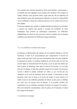63
avec précision des solutions alternatives. Dans notre domaine « prévisionnel »,
la méthode peut être appliquée d’une manière plus sommaire. Par exemple, de
simples tableaux carrés pourront suffire. Egale ment des clés de répartition de
type forfaitaire seront plus fréquemment employées en raison de l’impossibilité
ou de la difficulté à mener des recherches précises sur les critères d’activité les
plus adaptés.
Il faut aussi signaler que, malgré la complémentarité des analyses, le coût direct
a souvent une capacité plus grande à résoudre des problèmes de choix
stratégiques entre produits ou technologies concurrentes. Les différentes
méthodologies de calcul de coûts que nous venons de signaler sont en pratique
combinées pour déterminer les différentes marges analytiques.
2.1.2. Les méthodes d’estimation des charges
En pratique, la détermination des charges est une opération délicate et souvent
fastidieuse. L’oubli ou la sous-estimation peut compromettre la réussite du
projet, tandis que dans l’autre sens une surestimation (plus rare) peut empêcher
la réalisation du projet. La meilleure méthode de cal cul des coûts est, bien sûr,
de faire appel au fonctionnement réel du projet, ce qui ne peut être obtenu que
dans la phase de démarrage, donc après la décision d’exécution. Ce n’est plus
alors de l’évaluation. Il faut donc anticiper à partir d’une analyse des processus
servant à obtenir le produit recherché (cf. infra), ce qui n’exclut pas une
simulation ou un essai de réalisation selon les projets. L’information va donc
beaucoup varier avec le temps et le niveau des études et essais réalisés et il
faudra recourir à des méthodes permettant de réaliser au plus juste ce chiffrage
des coûts avec les moyens dont on dispose. Il est possible d’établir une
classification de ces méthodes permettant d’estimer les charges d’un projet 1
Elles sont utilisables simultanément, selon les phases de l’évaluation, la nature
des charges et des projets 2
• La méthode du catalogue
 