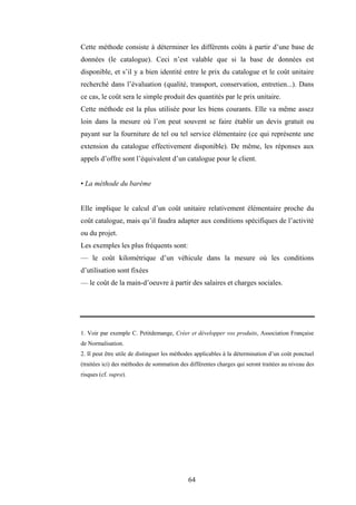 64
Cette méthode consiste à déterminer les différents coûts à partir d’une base de
données (le catalogue). Ceci n’est valable que si la base de données est
disponible, et s’il y a bien identité entre le prix du catalogue et le coût unitaire
recherché dans l’évaluation (qualité, transport, conservation, entretien...). Dans
ce cas, le coût sera le simple produit des quantités par le prix unitaire.
Cette méthode est la plus utilisée pour les biens courants. Elle va même assez
loin dans la mesure où l’on peut souvent se faire établir un devis gratuit ou
payant sur la fourniture de tel ou tel service élémentaire (ce qui représente une
extension du catalogue effectivement disponible). De même, les réponses aux
appels d’offre sont l’équivalent d’un catalogue pour le client.
• La méthode du barème
Elle implique le calcul d’un coût unitaire relativement élémentaire proche du
coût catalogue, mais qu’il faudra adapter aux conditions spécifiques de l’activité
ou du projet.
Les exemples les plus fréquents sont:
— le coût kilométrique d’un véhicule dans la mesure où les conditions
d’utilisation sont fixées
— le coût de la main-d’oeuvre à partir des salaires et charges sociales.
1. Voir par exemple C. Petitdemange, Créer et développer vos produits, Association Française
de Normalisation.
2. Il peut être utile de distinguer les méthodes applicables à la détermination d’un coût ponctuel
(traitées ici) des méthodes de sommation des différentes charges qui seront traitées au niveau des
risques (cf. supra).
 