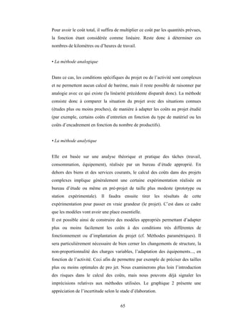 65
Pour avoir le coût total, il suffira de multiplier ce coût par les quantités prévues,
la fonction étant considérée comme linéaire. Reste donc à déterminer ces
nombres de kilomètres ou d’heures de travail.
• La méthode analogique
Dans ce cas, les conditions spécifiques du projet ou de l’activité sont complexes
et ne permettent aucun calcul de barème, mais il reste possible de raisonner par
analogie avec ce qui existe (la linéarité précédente disparaît donc). La méthode
consiste donc à comparer la situation du projet avec des situations connues
(études plus ou moins proches), de manière à adapter les coûts au projet étudié
(par exemple, certains coûts d’entretien en fonction du type de matériel ou les
coûts d’encadrement en fonction du nombre de productifs).
• La méthode analytique
Elle est basée sur une analyse théorique et pratique des tâches (travail,
consommation, équipement), réalisée par un bureau d’étude approprié. En
dehors des biens et des services courants, le calcul des coûts dans des projets
complexes implique généralement une certaine expérimentation réalisée en
bureau d’étude ou même en pré-projet de taille plus modeste (prototype ou
station expérimentale). Il faudra ensuite tirer les résultats de cette
expérimentation pour passer en vraie grandeur (le projet). C’est dans ce cadre
que les modèles vont avoir une place essentielle.
Il est possible ainsi de construire des modèles appropriés permettant d’adapter
plus ou moins facilement les coûts à des conditions très différentes de
fonctionnement ou d’implantation du projet (cf. Méthodes paramétriques). Il
sera particulièrement nécessaire de bien cerner les changements de structure, la
non-proportionnalité des charges variables, l’adaptation des équipements..., en
fonction de l’activité. Ceci afin de permettre par exemple de préciser des tailles
plus ou moins optimales de pro jet. Nous examinerons plus loin l’introduction
des risques dans le calcul des coûts, mais nous pouvons déjà signaler les
imprécisions relatives aux méthodes utilisées. Le graphique 2 présente une
appréciation de l’incertitude selon le stade d’élaboration.
 