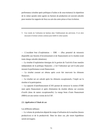 71
performance (résultat après politiques d’achat et de sous-traitance) la répartition
de la valeur ajoutée entre agents ou facteurs de production est souvent calculée
pour montrer les rapports de force au sein des entre prises et leur évolution.
1. Ceci résulte de l’utilisation de barèmes dans l’établissement des prévisions. Il est alors
nécessaire d’estimer certains contenus pour établir la valeur ajoutée.
— L’excédent brut d’exploitation — EBE — (flux potentiel de trésorerie
disponible aux besoins d’investissement et de financement) est le résultat avant
toute charge calculée (dotations).
— Le résultat d’exploitation témoigne de la gestion de l’activité d’une manière
indépendante de la politique financière ; c’est l’indicateur qui sert le plus pour
mesurer la performance avant financement.
— Le résultat courant est obtenu après avoir fait intervenir les éléments
financiers.
— Le résultat net est calculé après les éléments exceptionnels, l’impôt sur le
résultat et la participation.
— La capacité d’autofinancement (CAF) permet de retrouver la notion d’EBE
mais après financement et après élimination du résultat obtenu sur cessions
d’actifs (donc de nature exceptionnelle). La marge brute d’auto financement
(MBA) est une notion voisine de la CAF.
2.3. Application à l’étude de cas
Les différents tableaux:
— Le volume de production dépend du temps d’utilisation de la machine (heures
productives) et de la productivité. Dans les deux cas, plu sieurs hypothèses
seront envisagées.
 