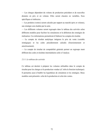 72
— Les charges dépendent du volume de production précédent et de nouvelles
données en prix et en volume. Elles seront classées en variables, fixes
spécifiques et indirectes.
— Les produits (ventes) seront calculés par rapport au marché (prix et volume),
une stratégie sera étudiée par la suite.
— Les différents volumes seront regroupés dans le tableau des activités selon
différents modèles pour faciliter les simulations et la définition des stratégies de
réalisation. Ces informations permettront d’élaborer les comptes de résultat.
— Le compte de résultat analytique intégrera le prix de vente (variable
stratégique) et les coûts précédemment calculés (fonctionnement et
amortissement).
— Le compte de résultat de comptabilité générale permet un regroupe ment
différent des coûts et résultats intermédiaires utile à l’analyse.
2.3.1. Le tableau des activités
Ce tableau est destiné à préparer les volumes utilisables dans le compte de
résultat pour les charges et la production vendue (cf. infra la fonction technique).
Il permettra aussi d’établir les hypothèses de simulation et les stratégies. Deux
modèles sont présentés: celui de la production et celui des ventes.
 