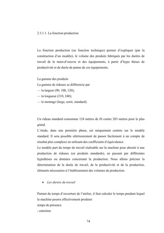 74
2.3.1.1. La fonction production
La fonction production (ou fonction technique) permet d’expliquer (par la
construction d’un modèle), le volume des produits fabriqués par les durées de
travail de la main-d’oeuvre et des équipements, à partir d’hypo thèses de
productivité et de durée de panne de ces équipements.
La gamme des produits
La gamme de rideaux se différencie par
— la largeur (90, 100, 120);
— la longueur (210, 240);
— le montage (large, serré, standard).
Un rideau standard consomme 124 mètres de fil contre 283 mètres pour le plus
grand.
L’étude, dans une première phase, est uniquement centrée sur le modèle
standard. Il sera possible ultérieurement de passer facilement à un compte de
résultat plus complexe en utilisant des coefficients d’équivalence.
Le modèle part du temps de travail réalisable sur la machine pour aboutir à une
production de rideaux (en produits standards), en passant par différentes
hypothèses ou données concernant la production. Nous allons préciser la
détermination de la durée de travail, de la productivité et de la production,
éléments nécessaires à l’établissement des volumes de production.
• Les durées du travail
Partant du temps d’ouverture de l’atelier, il faut calculer le temps pendant lequel
la machine pourra effectivement produire
temps de présence
- entretien
 