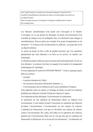 8
Sous l’aspect financier, un projet d’investissement représente l’acquisition d’un
ensemble d’immobilisations, permettant de réaliser ou de développer une activité (ou
un objectif) donnée.
Dans son aspect commun, il correspond i une dépense immédiate dont on attend
des avantages futurs.
Les éléments caractéristiques d’un projet sont l’envergure et la finalité.
L’envergure est ce qui permet de distinguer un projet d’investissement d’un
ensemble de charges (avec les ambiguïtés liées à la distinction entre charges et
immobilisations). Peut-on parler par exemple d’un projet d’organisation ou de
formation 1
? L’existence d’un investissement ne suffit pas ; un projet doit avoir
un objectif cohérent.
La notion de projet est liée à celle de produit (activité), que l’on caractérise
généralement par trois éléments e un bien ou un service, un marché, une
technologie.
La finalité du projet (cohérence) peut concerner plus particulièrement l’un de ces
trois éléments : la création d’un bien, la conquête d’un marché et le changement
technologique (cf. typologie).
Il existe également la notion de SYSTEME PROJET 2
.Celui-ci regroupe quatre
pôles (ou acteurs)
— le projet;
— le porteur (initiateur de l’idée);
— les ressources nécessaires (financières, humaines...);
— l’environnement, par les influences qu’il exerce (problèmes d’impact).
Cette approche selon ces auteurs a l’avantage de mettre en avant les nombreux
problèmes de cohérence et facilite l’étude des risques (cf. supra).
Il est important de bien distinguer l’investissement et le placement.
Le placement est une opération de financement (direct ou indirect) d’un
investissement. Il sera indirect lorsqu’il concernera un organisme qui financera
lui-même l’investissement. L’investissement est une création de richesse.
L’opération de financement n’est pas en elle-même une création de richesse
comme l’investissement. Par contre, elle influe sur la répartition des richesses
générées par l’investissement, Mais ceci ne veut pas dire que les conditions de
financement n’influent pas sur le niveau des investissements 3
. La distinction est
 