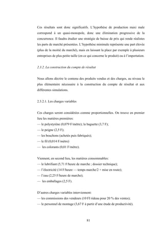 81
Ces résultats sont donc significatifs. L’hypothèse de production maxi male
correspond à un quasi-monopole, donc une élimination progressive de la
concurrence. Il faudra étudier une stratégie de baisse de prix qui rende réalistes
les parts de marché présentées. L’hypothèse minimale représente une part élevée
(plus de la moitié du marché), mais en laissant la place par exemple à plusieurs
entreprises de plus petite taille (en ce qui concerne le produit) ou à l’importation.
2.3.2. La construction du compte de résultat
Nous allons décrire le contenu des produits vendus et des charges, au niveau le
plus élémentaire nécessaire à la construction du compte de résultat et aux
différentes simulations.
2.3.2.1. Les charges variables
Ces charges seront considérées comme proportionnelles. On trouve en premier
lieu les matières premières:
— le polystyrène (0,079 F/mètre); la baguette (3,7 F);
— le peigne (2,5 F);
— les bouchons (achetés puis fabriqués);
— le fil (0,014 F/mètre)
— les colorants (0,01 F/mètre).
Viennent, en second lieu, les matières consommables:
— le lubrifiant (5,71 F/heure de marche ; dossier technique);
— l’électricité (14 F/heure — temps marche/2 + mise en route);
— l’eau (2,25 F/heure de marche);
— les emballages (2,5 F).
D’autres charges variables interviennent:
— les commissions des vendeurs (10 FI rideau pour 20 % des ventes);
— le personnel de montage (3,67 F à partir d’une étude de productivité).
 